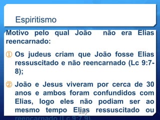 Espiritismo
Motivo pelo qual João não era Elias
reencarnado:
① Os judeus criam que João fosse Elias
ressuscitado e não reencarnado (Lc 9:7-
8);
② João e Jesus viveram por cerca de 30
anos e ambos foram confundidos com
Elias, logo eles não podiam ser ao
mesmo tempo Elias ressuscitado ou
107
 