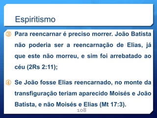 Espiritismo
③ Para reencarnar é preciso morrer. João Batista
não poderia ser a reencarnação de Elias, já
que este não morreu, e sim foi arrebatado ao
céu (2Rs 2:11);
④ Se João fosse Elias reencarnado, no monte da
transfiguração teriam aparecido Moisés e João
Batista, e não Moisés e Elias (Mt 17:3).
108
 