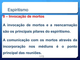 Espiritismo
8 – Invocação de mortos
A invocação de mortos e a reencarnação
são os principais pilares do espiritismo.
A comunicação com os mortos através da
incorporação nos médiuns é o ponto
principal das reuniões.
109
 