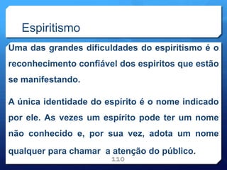 Espiritismo
Uma das grandes dificuldades do espiritismo é o
reconhecimento confiável dos espiritos que estão
se manifestando.
A única identidade do espírito é o nome indicado
por ele. As vezes um espírito pode ter um nome
não conhecido e, por sua vez, adota um nome
qualquer para chamar a atenção do público.
110
 