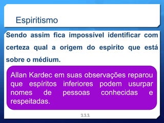 Espiritismo
Sendo assim fica impossível identificar com
certeza qual a origem do espiríto que está
sobre o médium.
111
Allan Kardec em suas observações reparou
que espíritos inferiores podem usurpar
nomes de pessoas conhecidas e
respeitadas.
 