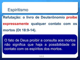 Espiritismo
Refutação: o livro de Deuterônomio proíbe
expressamente qualquer contato com os
mortos (Dt 18:9-14).
112
O fato de Deus proibir a consulta aos mortos
não significa que haja a possibilidade de
contato com os espíritos dos mortos.
 