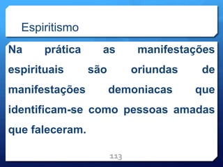 Espiritismo
Na prática as manifestações
espirituais são oriundas de
manifestações demoniacas que
identificam-se como pessoas amadas
que faleceram.
113
 