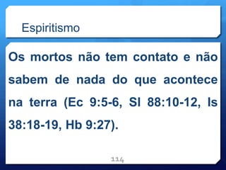 Espiritismo
Os mortos não tem contato e não
sabem de nada do que acontece
na terra (Ec 9:5-6, Sl 88:10-12, Is
38:18-19, Hb 9:27).
114
 