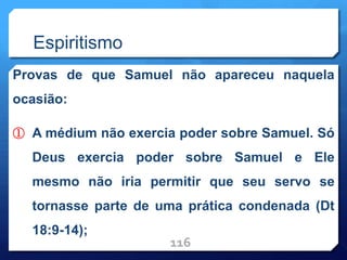 Espiritismo
Provas de que Samuel não apareceu naquela
ocasião:
① A médium não exercia poder sobre Samuel. Só
Deus exercia poder sobre Samuel e Ele
mesmo não iria permitir que seu servo se
tornasse parte de uma prática condenada (Dt
18:9-14);
116
 