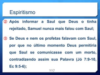 Espiritismo
② Após informar a Saul que Deus o tinha
rejeitado, Samuel nunca mais falou com Saul;
③ Se Deus e nem os profetas falavam com Saul,
por que no último momento Deus permitiria
que Saul se comunicasse com um morto,
contradizendo assim sua Palavra (Jó 7:9-10,
Ec 9:5-6);
117
 