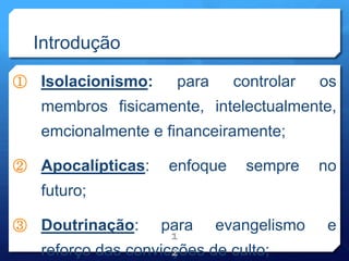 Introdução
① Isolacionismo: para controlar os
membros fisicamente, intelectualmente,
emcionalmente e financeiramente;
② Apocalípticas: enfoque sempre no
futuro;
③ Doutrinação: para evangelismo e
reforço das convicções de culto;
1
2
 