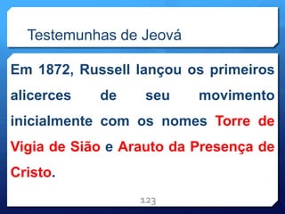 Testemunhas de Jeová
Em 1872, Russell lançou os primeiros
alicerces de seu movimento
inicialmente com os nomes Torre de
Vigia de Sião e Arauto da Presença de
Cristo.
123
 