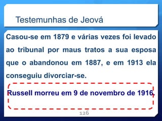 Testemunhas de Jeová
Casou-se em 1879 e várias vezes foi levado
ao tribunal por maus tratos a sua esposa
que o abandonou em 1887, e em 1913 ela
conseguiu divorciar-se.
Russell morreu em 9 de novembro de 1916.
126
 