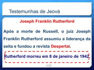 Testemunhas de Jeová
Joseph Franklin Rutherford
Após a morte de Russell, o juíz Joseph
Franklin Rutherford assumiu a liderança da
seita e fundou a revista Despertai.
Rutherford morreu em 8 de janeiro de 1942.
127
 