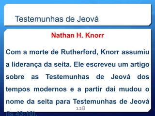 Testemunhas de Jeová
Nathan H. Knorr
Com a morte de Rutherford, Knorr assumiu
a liderança da seita. Ele escreveu um artigo
sobre as Testemunhas de Jeová dos
tempos modernos e a partir dai mudou o
nome da seita para Testemunhas de Jeová
128
 