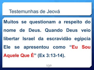 Testemunhas de Jeová
Muitos se questionam a respeito do
nome de Deus. Quando Deus veio
libertar Israel da escravidão egipcia
Ele se apresentou como “Eu Sou
Aquele Que É” (Ex 3:13-14).
130
 
