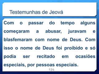 Testemunhas de Jeová
Com o passar do tempo alguns
começaram a abusar, juravam e
blasfemaram com nome de Deus. Com
isso o nome de Deus foi proibido e só
podia ser recitado em ocasiões
especiais, por pessoas especiais.
134
 