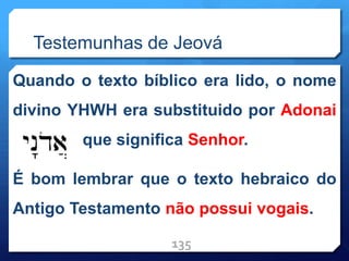 Testemunhas de Jeová
Quando o texto bíblico era lido, o nome
divino YHWH era substituido por Adonai
que significa Senhor.
É bom lembrar que o texto hebraico do
Antigo Testamento não possui vogais.
135
 