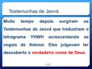 Testemunhas de Jeová
Muito tempo depois surgiram os
Testemunhas de Jeová que traduziram o
tetragrama YHWH acrescentando as
vogais de Adonai. Eles julgavam ter
descoberto o verdadeiro nome de Deus.
136
 