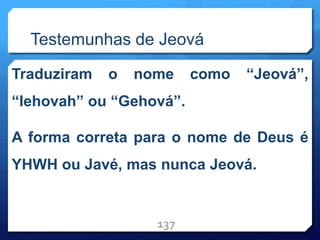 Testemunhas de Jeová
Traduziram o nome como “Jeová”,
“Iehovah” ou “Gehová”.
A forma correta para o nome de Deus é
YHWH ou Javé, mas nunca Jeová.
137
 