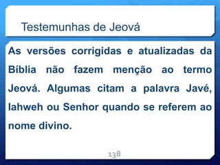 Testemunhas de Jeová
As versões corrigidas e atualizadas da
Bíblia não fazem menção ao termo
Jeová. Algumas citam a palavra Javé,
Iahweh ou Senhor quando se referem ao
nome divino.
138
 