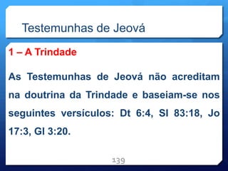 Testemunhas de Jeová
1 – A Trindade
As Testemunhas de Jeová não acreditam
na doutrina da Trindade e baseiam-se nos
seguintes versículos: Dt 6:4, Sl 83:18, Jo
17:3, Gl 3:20.
139
 