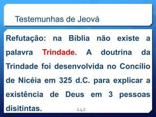 Testemunhas de Jeová
Refutação: na Bíblia não existe a
palavra Trindade. A doutrina da
Trindade foi desenvolvida no Concílio
de Nicéia em 325 d.C. para explicar a
existência de Deus em 3 pessoas
disitintas. 142
 