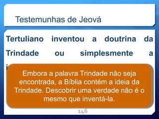 Testemunhas de Jeová
Tertuliano inventou a doutrina da
Trindade ou simplesmente a
interpretou?
146
Embora a palavra Trindade não seja
encontrada, a Bíblia contém a ideia da
Trindade. Descobrir uma verdade não é o
mesmo que inventá-la.
 