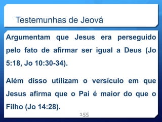 Testemunhas de Jeová
Argumentam que Jesus era perseguido
pelo fato de afirmar ser igual a Deus (Jo
5:18, Jo 10:30-34).
Além disso utilizam o versículo em que
Jesus afirma que o Pai é maior do que o
Filho (Jo 14:28).
155
 