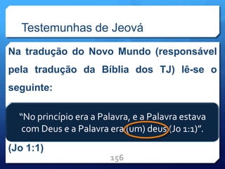 Testemunhas de Jeová
Na tradução do Novo Mundo (responsável
pela tradução da Bíblia dos TJ) lê-se o
seguinte:
“No princípio era a Palavra, e a Palavra
estava com Deus, e a Palavra era (um) deus
(Jo 1:1)
156
“No princípio era a Palavra, e a Palavra estava
com Deus e a Palavra era (um) deus (Jo 1:1)”.
 