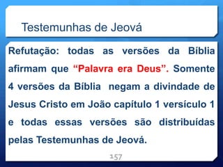 Testemunhas de Jeová
Refutação: todas as versões da Bíblia
afirmam que “Palavra era Deus”. Somente
4 versões da Bíblia negam a divindade de
Jesus Cristo em João capítulo 1 versículo 1
e todas essas versões são distribuídas
pelas Testemunhas de Jeová.
157
 