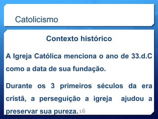 Catolicismo
Contexto histórico
A Igreja Católica menciona o ano de 33.d.C
como a data de sua fundação.
Durante os 3 primeiros séculos da era
cristã, a perseguição a igreja ajudou a
preservar sua pureza.16
 