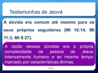 Testemunhas de Jeová
A dúvida era comum até mesmo para os
seus próprios seguidores (Mt 16:14, Mt
11:3, Mt 8:27).
161
A razão dessas dúvidas era a própria
complexidade da pessoa de Jesus
intensamente humano e ao mesmo tempo
marcado por características divinas.
 