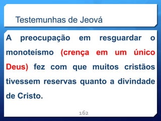 Testemunhas de Jeová
A preocupação em resguardar o
monoteísmo (crença em um único
Deus) fez com que muitos cristãos
tivessem reservas quanto a divindade
de Cristo.
162
 