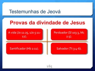 Testemunhas de Jeová
Provas da divindade de Jesus
165
A vida (Jo 11:25, 1Jo 5:11-
12).
Santificador (Hb 2:11).
Perdoador (Sl 103:3, Mc
2:5).
Salvador (Tt 3:4-6).
 