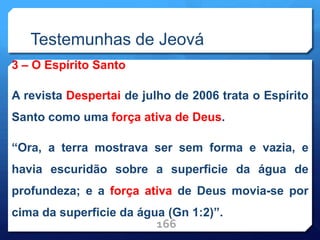 Testemunhas de Jeová
3 – O Espírito Santo
A revista Despertai de julho de 2006 trata o Espírito
Santo como uma força ativa de Deus.
“Ora, a terra mostrava ser sem forma e vazia, e
havia escuridão sobre a superficie da água de
profundeza; e a força ativa de Deus movia-se por
cima da superficie da água (Gn 1:2)”.
166
 