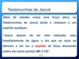 Testemunhas de Jeová
Além de retratar como uma força ativa, os
Testemunhas de Jeová ainda o reduzem a um
espírito qualquer.
“Jesus depois de ter sido batizado, saiu
imediatamente da água; e eis que os céus se
abriram e ele viu o espírito de Deus descendo
sobre ele como pomba (Mt 3:16)”.
167
 