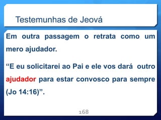 Testemunhas de Jeová
Em outra passagem o retrata como um
mero ajudador.
“E eu solicitarei ao Pai e ele vos dará outro
ajudador para estar convosco para sempre
(Jo 14:16)”.
168
 