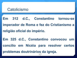 Catolicismo
Em 312 d.C., Constantino tornou-se
imperador de Roma e fez do Cristianismo a
religião oficial do império.
Em 325 d.C., Constantino convocou um
concílio em Nicéia para resolver certos
problemas doutrinários da igreja.
17
 