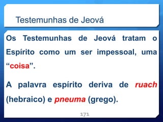 Testemunhas de Jeová
Os Testemunhas de Jeová tratam o
Espírito como um ser impessoal, uma
“coisa”.
A palavra espírito deriva de ruach
(hebraico) e pneuma (grego).
171
 
