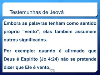 Testemunhas de Jeová
Embora as palavras tenham como sentido
próprio “vento”, elas também assumem
outros significados.
Por exemplo: quando é afirmado que
Deus é Espírito (Jo 4:24) não se pretende
dizer que Ele é vento.
173
 