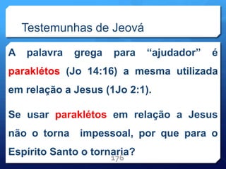 Testemunhas de Jeová
A palavra grega para “ajudador” é
paraklétos (Jo 14:16) a mesma utilizada
em relação a Jesus (1Jo 2:1).
Se usar paraklétos em relação a Jesus
não o torna impessoal, por que para o
Espírito Santo o tornaria?
176
 