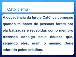 Catolicismo
A decadência da Igreja Católica começou
quando milhares de pessoas foram por
ela batizadas e recebidas como membro
trazendo consigo seus deuses que,
segundo eles, eram o mesmo Deus
adorado pelos cristãos.
18
 