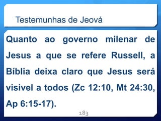 Testemunhas de Jeová
Quanto ao governo milenar de
Jesus a que se refere Russell, a
Bíblia deixa claro que Jesus será
visivel a todos (Zc 12:10, Mt 24:30,
Ap 6:15-17).
183
 