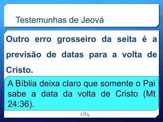 Testemunhas de Jeová
Outro erro grosseiro da seita é a
previsão de datas para a volta de
Cristo.
184
A Bíblia deixa claro que somente o Pai
sabe a data da volta de Cristo (Mt
24:36).
 