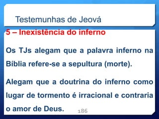 Testemunhas de Jeová
5 – Inexistência do inferno
Os TJs alegam que a palavra inferno na
Bíblia refere-se a sepultura (morte).
Alegam que a doutrina do inferno como
lugar de tormento é irracional e contraria
o amor de Deus. 186
 