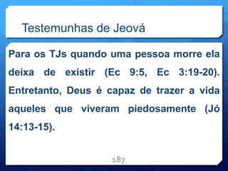 Testemunhas de Jeová
Para os TJs quando uma pessoa morre ela
deixa de existir (Ec 9:5, Ec 3:19-20).
Entretanto, Deus é capaz de trazer a vida
aqueles que viveram piedosamente (Jó
14:13-15).
187
 