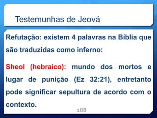 Testemunhas de Jeová
Refutação: existem 4 palavras na Bíblia que
são traduzidas como inferno:
Sheol (hebraico): mundo dos mortos e
lugar de punição (Ez 32:21), entretanto
pode significar sepultura de acordo com o
contexto.
188
 