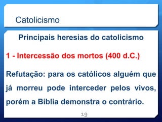 Catolicismo
Principais heresias do catolicismo
1 - Intercessão dos mortos (400 d.C.)
Refutação: para os católicos alguém que
já morreu pode interceder pelos vivos,
porém a Bíblia demonstra o contrário.
19
 