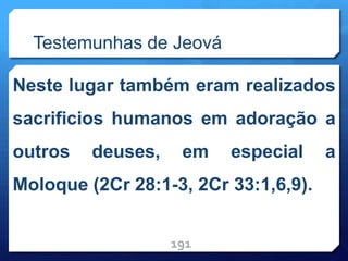 Testemunhas de Jeová
Neste lugar também eram realizados
sacrificios humanos em adoração a
outros deuses, em especial a
Moloque (2Cr 28:1-3, 2Cr 33:1,6,9).
191
 