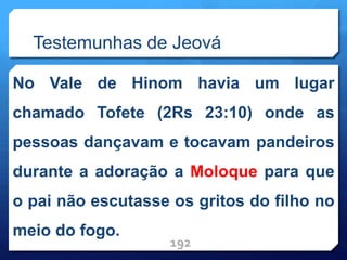 Testemunhas de Jeová
No Vale de Hinom havia um lugar
chamado Tofete (2Rs 23:10) onde as
pessoas dançavam e tocavam pandeiros
durante a adoração a Moloque para que
o pai não escutasse os gritos do filho no
meio do fogo.
192
 