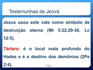 Testemunhas de Jeová
Jesus usou este vale como simbolo de
destruição eterna (Mt 5:22,29-30, Lc
12:5).
Tártaro: é o local mais profundo do
Hades e é o destino dos demônios (2Pe
2:4). 193
 