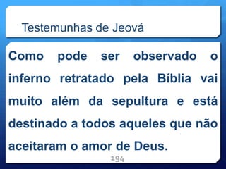 Testemunhas de Jeová
Como pode ser observado o
inferno retratado pela Bíblia vai
muito além da sepultura e está
destinado a todos aqueles que não
aceitaram o amor de Deus.
194
 