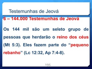 Testemunhas de Jeová
6 – 144.000 Testemunhas de Jeová
Os 144 mil são um seleto grupo de
pessoas que herdarão o reino dos céus
(Mt 5:3). Eles fazem parte do “pequeno
rebanho” (Lc 12:32, Ap 7:4-8).
195
 